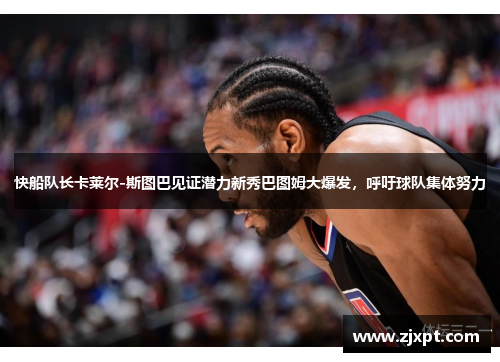 快船队长卡莱尔-斯图巴见证潜力新秀巴图姆大爆发，呼吁球队集体努力