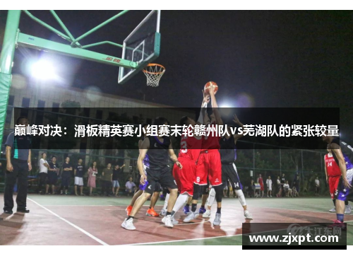 巅峰对决：滑板精英赛小组赛末轮赣州队vs芜湖队的紧张较量